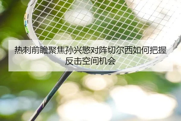 热刺前瞻聚焦孙兴慜对阵切尔西如何把握反击空间机会