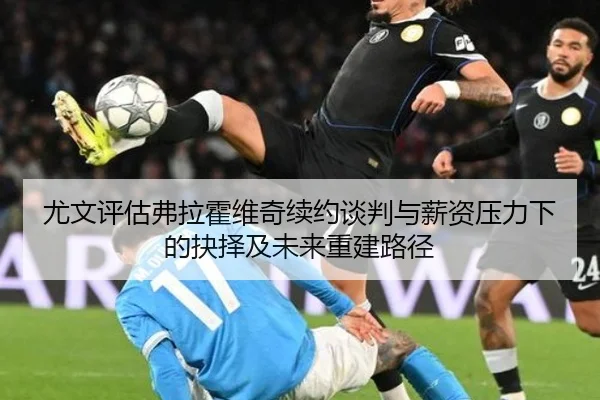 尤文评估弗拉霍维奇续约谈判与薪资压力下的抉择及未来重建路径
