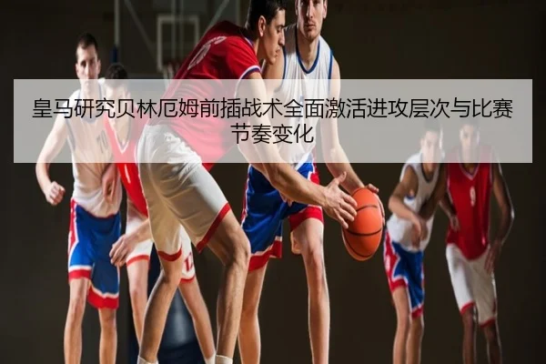 皇马研究贝林厄姆前插战术全面激活进攻层次与比赛节奏变化
