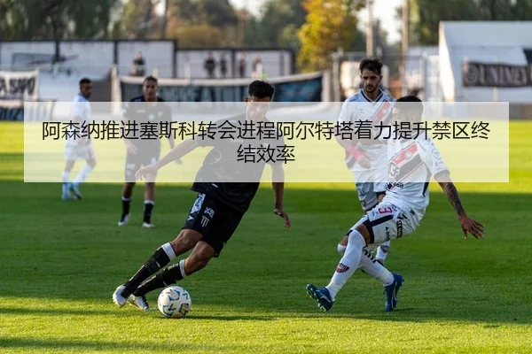 阿森纳推进塞斯科转会进程阿尔特塔着力提升禁区终结效率