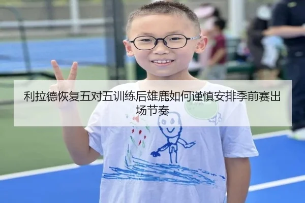 利拉德恢复五对五训练后雄鹿如何谨慎安排季前赛出场节奏