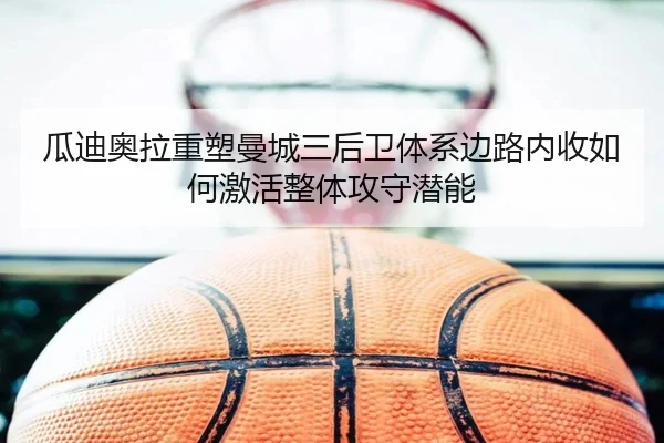 瓜迪奥拉重塑曼城三后卫体系边路内收如何激活整体攻守潜能